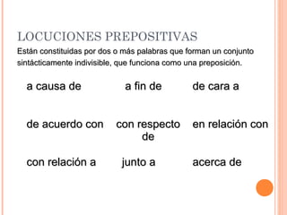 LOCUCIONES PREPOSITIVAS
a causa dea causa de a fin dea fin de de cara ade cara a
de acuerdo conde acuerdo con con respectocon respecto
dede
en relación conen relación con
con relación acon relación a junto ajunto a acerca deacerca de
Están constituidas por dos o más palabras que forman un conjuntoEstán constituidas por dos o más palabras que forman un conjunto
sintácticamente indivisible, que funciona como una preposición.sintácticamente indivisible, que funciona como una preposición.
 