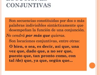 LOCUCIONES
CONJUNTIVAS
 Son secuencias constituidas por dos o más
palabras indivisibles sintácticamente que
desempeñan la función de una conjunción.
No vendrá por más que quieras.
 Son locuciones conjuntivas, entre otras:
O bien, o sea, es decir, así que, una
vez que, dado que, a no ser que,
puesto que, tan pronto como, con
tal /de) que, ya que, según que...
 