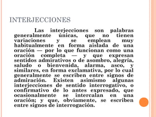 INTERJECCIONES
Las interjecciones son palabras
generalmente únicas, que no tienen
variaciones y se emplean muy
habitualmente en forma aislada de una
oración — por lo que funcionan como una
oración completa — y que expresan
sentidos admirativos o de asombro, alegría,
saludo o bienvenida, alarma, asco, y
similares, en forma exclamativa, por lo cual
generalmente se escriben entre signos de
admiración. Existen asimismo algunas
interjecciones de sentido interrogativo, o
confirmativo de lo antes expresado, que
ocasionalmente se intercalan en una
oración; y que, obviamente, se escriben
entre signos de interrogación.
 