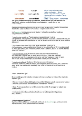 vaivén va-i-vén oración compuesta: va y viene
(verbo + conjunción + verbo)
correveidile corre-ve-i-dile oración compuesta: corre, ve y dile
(verbo + verbo + conjunción + verbo +
pronombre)
sabelotodo sabe-lo-todo verbo + conjunción + pronombre
Una locución es un conjunto de términos, más o menos fijo, que presenta un
significado unitario, no deducible en muchos casos a partir del de sus
componentes.
Algunas de estas expresiones presentan entre sus componentes vocablos desusados o
inexistentes fuera de ellas: a horcajadas, a bocajarro, hacer trizas.
Las locuciones principales, de mayor fijación y cohesión, se clasifican según su
comportamiento sintáctico:
• Locuciones prepositivas. Funcionan como preposiciones: frente a,
a, respecto de, con respecto a, en relación con, referente a, de cara a, de acuerdo con, en
función de, en tomo a, con arreglo a, en vías de, en virtud de, con objeto de, en el caso de,
debido a...
• Locuciones adverbiales. Funcionan como adverbios: a oscuras, a
a solas, a gatas, a rastras, a tientas, a ciegas, de repente, de frente, de veras, de verdad,
en teoría, por fortuna, a la perfección, a toda prisa, a lo bestia, de vez en cuando, frente a
frente, día tras día...
• Locuciones conjuntivas. Funcionan como conjunciones coordinantes y
subordinantes: o bien, o sea, es decir, tan pronto como, luego que, mientras
que, siempre que, siempre y cuando, en tanto que, una vez que, a pesar de que,
afín de que, así que, con tal que, aun cuando, si bien, ya que, dado que...
• Locuciones verbales. Contienen al menos un verbo y funcionan
núcleo del predicado: echar de menos, echar a perder, tener en cuenta, dar a entender,
hacer llegar, dar que pensar, tener lugar, dar lugar, formar parte, hacer caso, hacer
frente...
Frases o fórmulas fijas
En un sentido general, entre las unidades o formas complejas se incluyen las siguientes
fórmulas fijas:
• Dichos o frases hechas: Allá tú; ¡Ni por esas!; Son tal para cual; El que no corre, vuela...
• Refranes y proverbios: Nunca segundas partes fueron buenas...
• Citas: Poderoso caballero es don Dinero (de Quevedo); Mi reino por un caballo (de
Shakespeare)...
• Fórmulas sociales: Buenas tardes; Que te sea leve; Con perdón; El gusto es
mío; De nada...
Locuciones determinativas
El profesor Gómez Torrego considera la existencia de locuciones que funcionan como
actualizadores o como modificadores de cantidad:
 