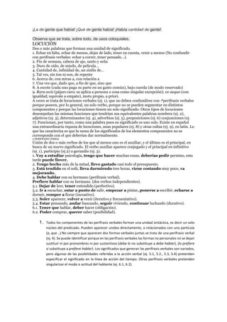 ¡La de gente que había! ¡Qué de gente había! ¡Había cantidad de gente!
Observa que se trata, sobre todo, de usos coloquiales.
LOCUCIÓN
Dos o más palabras que forman una unidad de significado.
1. Echar en falta, echar de menos, dejar de lado, tener en cuenta, venir a menos (No confundir
con perífrasis verbales: echar a correr, tener pensado…).
2. Fin de semana, cabeza de ajo, santo y seña
3. Duro de oído, de miedo, de película…
4. Cantidad de, infinidad de, un sinfín de…
5. Tal vez, sin ton ni son, de repente
6. Acerca de, con miras a, con relación a
7. Una vez que, dado que, a fin de que, sino que
8. A escote (cada uno paga su parte en un gasto común), bajo cuerda (de modo reservado)
9. Rara avis (pájaro raro; se aplica a persona o cosa como singular excepción); ex aequo (con
igualdad; equivale a empate), motu propio, a priori.
A veces se trata de locuciones verbales (ej. 1), que no deben confundirse con perífrasis verbales
porque poseen, por lo general, un solo verbo, porque no se pueden segmentar en distintos
componentes y porque las locuciones tienen un solo significado. Otros tipos de locuciones
desempeñan las mismas funciones que tendrían sus equivalentes palabras nombres (ej. 2),
adjetivos (ej. 3), determinantes (ej. 4), adverbios (ej. 5), preposiciones (ej. 6) conjunciones (ej.
7). Funcionan, por tanto, como una palabra pues su significado es uno solo. Existe en español
una extraordinaria riqueza de locuciones, unas populares (ej. 8) y otras cultas (ej. 9), en latín. Lo
que las caracteriza es que la suma de los significados de los elementos componentes no se
corresponde con el que deberían dar normalmente.
2 PERÍFRASIS VERBAL
Unión de dos o más verbos de los que al menos uno es el auxiliar, y el último es el principal, en
busca de un nuevo significado. El verbo auxiliar aparece conjugado y el principal en infinitivo
(ej. 1), participio (ej.2) o gerundio (ej. 3).
1. Voy a estudiar psicología, tengo que hacer muchas cosas, deberías pedir permiso, esta
tarde puede llover.
2. Tengo hecho más de la mitad, llevo gastado casi todo el presupuesto.
3. Está tendido en el sofá, lleva durmiendo tres horas, viene costando muy poco, va
mejorando.
4. Debe hablar con su hermano (perífrasis verbal).
Prefiere hablar con su hermano. (dos verbos independientes).
5.1. Dejar de leer, tener entendido (perfectivo).
5.2. Ir a escuchar, estar a punto de salir, empezar a pintar, ponerse a escribir, echarse a
dormir, romper a llorar (incoativo).
5.3. Soler aparecer, volver a venir (iterativo y frecuentativo).
5.4. Estar pensando, andar buscando, seguir viviendo, continuar luchando (durativo).
6.1. Tener que hablar, deber hacer (obligación).
6.2. Poder comprar, querer saber (posibilidad).
1. Todos los componentes de las perífrasis verbales forman una unidad sintáctica, es decir un solo
núcleo del predicado. Pueden aparecer unidos directamente, o relacionados con una partícula
(a, que...) No siempre que aparecen dos formas verbales juntas se trata de una perífrasis verbal
(ej. 4). Se puede identificar porque en las perífrasis verbales las formas no personales no se dejan
sustituir ni por pronombres ni por sustantivos (debe lo no substituye a debe hablar), (lo prefiere
sí substituye a prefiere hablar). Los significados que generan las perífrasis verbales son variados,
pero algunas de las posibilidades referidas a la acción verbal (ej. 5.1, 5.2., 5.3, 5.4) pretenden
especificar el significado en la línea de acción del tiempo. Otras perífrasis verbales pretenden
singularizar el modo o actitud del hablante (ej. 6.1, 6.2).
 