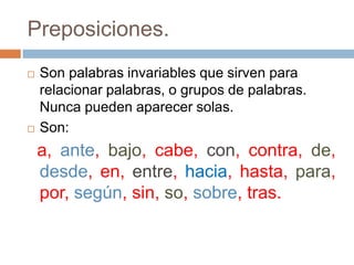 Preposiciones.Son palabras invariables que sirven para relacionar palabras, o grupos de palabras. Nunca pueden aparecer solas.Son:  a, ante, bajo, cabe, con, contra, de, desde, en, entre, hacia, hasta, para, por, según, sin, so, sobre, tras.