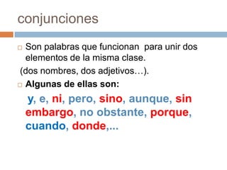 conjuncionesSon palabras que funcionan para unir dos elementos de la misma clase.(dos nombres, dos adjetivos…).Algunas de ellas son:y, e, ni, pero, sino, aunque, sin embargo, no obstante, porque, cuando, donde,...