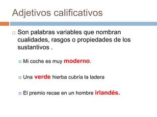 Adjetivos calificativosSon palabras variables que nombran cualidades, rasgos o propiedades de los sustantivos .Mi coche es muy moderno.Una verde hierba cubría la laderaEl premio recae en un hombre irlandés.