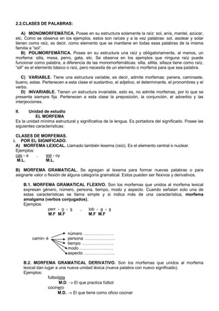 2.2.CLASES DE PALABRAS:
A) MONOMORFEMÁTICA. Posee en su estructura solamente la raíz: sol, anís, mantel, azúcar,
etc. Como se observa en los ejemplos, estos son raíces y a la vez palabras: sol, asolear y solar
tienen como raíz, es decir, como elemento que se mantiene en todas esas palabras de la misma
familia a “sol”.
B) POLIMORFEMÁTICA. Posee en su estructura una raíz y obligatoriamente, al menos, un
morfema: silla, mesa, perro, gata, etc. Se observa en los ejemplos que ninguna raíz puede
funcionar como palabra, a diferencia de las monomorfemáticas: silla, sillita, sillaza tiene como raíz,
“sill” es el elemento básico o raíz, pero necesita de un elemento o morfema para que sea palabra.
C) VARIABLE. Tiene una estructura variable, es decir, admite morfemas: panera, caminaste,
bueno, estas. Pertenecen a esta clase el sustantivo, el adjetivo, el determinante, el pronombres y el
verbo.
D) INVARIABLE. Tienen un estructura invariable, esto es, no admite morfemas, por lo que se
presenta siempre fija. Pertenecen a esta clase la preposición, la conjunción, el adverbio y las
interjecciones.
II. Unidad de estudio
EL MORFEMA
Es la unidad mínima estructural y significativa de la lengua. Es portadora del significado. Posee las
siguientes características:
CLASES DE MORFEMAS.
i. POR EL SIGNIFICADO.
A) MORFEMA LEXICAL. Llamado también lexema (raíz). Es el elemento central o nuclear.
Ejemplos:
cas - a , est - oy
M.L. M.L.
B) MORFEMA GRAMATICAL. Se agregan al lexema para formar nuevas palabras o para
asignarle valor o flexión de alguna categoría gramatical. Estos pueden ser flexivos y derivativos.
B.1. MORFEMA GRAMATICAL FLEXIVO. Son los morfemas que unidos al morfema lexical
expresan género, número, persona, tiempo, modo y aspecto. Cuando señalan solo una de
estas características se llama simple y si indica más de una característica, morfema
amalgama (verbos conjugados).
Ejemplos:
perr - o - s , lob - a - s
M.F M.F M.F M.F
número ………………….
camin- é persona ………………….
tiempo …………………..
modo ……………………
aspecto ………………….
B.2. MORFEMA GRAMATICAL DERIVATIVO. Son los morfemas que unidos al morfema
lexical dan lugar a una nueva unidad léxica (nueva palabra con nuevo significado).
Ejemplos:
futbolista
M.D.  El que practica fútbol
cocinero
M.D.  El que tiene como oficio cocinar
 