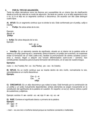ii. POR EL TIPO DE ADJUNCIÓN.
Tanto los afijos derivativos como los flexivos son susceptibles de un mismo tipo de clasificación
desde el punto de vista de su modo de adjunción. Se tiene en cuenta: a) si el afijo segmenta la raíz
o no, b) si el afijo es un segmento continuo o discontinuo. De acuerdo con ello cabe distinguir
cuatro tipos.
A) AFIJO. Es un segmento continuo que no divide la raíz. Está conformado por el prefijo, sufijo e
interfijo.
 Prefijo: Se ubica antes de la raíz.
Ejemplo:
des-at- ar
prefijo
 Sufijo: Se ubica después de la raíz.
Ejemplo:
lech - er - a
sufijo sufijo
 Interfijo: Es un elemento carente de significado, situado en el interior de la palabra entre el
lexema y el sufijo (pedr-eg-al) o, raramente, entre el lexema y el prefijo (en-s-anchar), en ocasiones
evitan la formación de un hiato (cafe-c-ito), facilitan la pronunciación de ciertos vocablos (cursi-l-
ería) o, incluso, llegan a adquirir una función diferenciadora (carn-ic-ero / carnero). Son
constituyentes necesarios para la buena formación del diminutivo, en el caso de nuestra lengua.
Ejemplos:
nube - c - ita (*nubita); flor - ec - ita (*florita); pie - cec - ito (*pieito).
B) INFIJO. Es un morfo continuo que se inserta dentro de otro morfo, normalmente la raíz,
convirtiéndola en un morfo discontinuo.
Ejemplo:
Ces - it - ar
Cés ar
infijo
C) CIRCUNFIJO. Es un afijo discontinuo que rodea la base. Está formado por la combinación de
un prefijo y un sufijo mutuamente dependientes: ambos elementos se exigen mutuamente en la
constitución del significante de la palabra en cuestión. En español, en-ec(-e)- deriva verbos a partir
de sustantivos y adjetivos.
Ejemplo: sombra  en - sombr - ec - er; rojo  en - roj - ec - er
D) RAÍZ. Contiene el significado básico o primario de la palabra.
Ejemplo:
em - barr - ar
barr - o
—barr— es una raíz o morfema lexical porque se mantiene constante o inalterable.
 