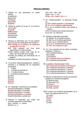 PRÁCTICA DIRIGIDA
1. Señale en qué alternativa no existe
interfijo:
A)piedrecita
B)piececito
C)florecita
D)panecito
E)tijerita.
2. Señale la opción en la que “it” no funcione
como sufijo:
A)mesita
B)Marquitos
C)Andresito
D)camioncito
E)ventanita.
3. Marque la alternativa que no sea adecúa
para la teoría de clasificación del morfema:
A)El interfijo es un prefijo y un sufijo que
se adjuntan a la raíz.
B)El infijo aparece con muy poca
regularidad en nuestra lengua.
C)Una palabra puede tener más de un
sufijo, así como más de un prefijo.
D)Todos los prefijos son derivativos en el
español.
E)Existen los sufijos derivativos y flexivos.
4. Si se tiene “desempaquetadoras”, señale la
vercidad o la falsedad de los siguientes
enunciados:
I. 7 afijos
II. 4 morfemas derivativos
III. 1 morfema flexivo
IV. 6 morfemas gramaticales.
A)VVFV
B)FVVV
C)VVFV
D)FVFV
E)FVVF
5. En “disparejo” encontramos una palabra:
A)monomorfemática y variable
B)polimorfemática e invariable
C)polimorfemática e variable
D)monomorfemática e invariable
E)polimorfemática y polisémica.
6. Marque la respuesta que tenga una
correcta separación morfemática:
A)en - grande - ci - miento
B)Carli - to - s
C)hi - per – infla - ción
D)pre - ven - c - ión
E)des - em - papel - ad- o - s
7. En “antidemocrático”, la respuesta errada
es:
A)“anti” señala oposición o contrariedad.
B)“ic” es un morfema adjetivizador.
C)“o” es un morfema flexivo que señala el
género.
D)“s”es morfema que señala derivación.
E)La raíz ” es “democra”.
8. Señale la respuesta incorrecta:
A) “telefon” es el morfema lexical
B) “tele” es un morfema gramatical
C) “azo” es un morfema flexivo
D) “s” es un morfema flexivo simple.
E) “fon” es el lexema o raíz”.
9. En “Los coautores de las obras musicales
asistieron”, existe (n):
A) 9 morfemas flexivos
B) 2 prefijos
C) 6 lexemas
D) 1 morfema flexivo amalgama
E) 3 morfemas gramaticales.
10. La palabra “desentonadas” tiene:
A) 3 morfemas derivativos y 2 flexivos
B) 2 morfemas derivativos y 2 flexivos
C) 4 morfemas derivativos y 1 flexivo
D) 4 morfemas derivativos y 3 flexivos
E) 2 morfemas derivativos y 3 flexivos.
11. Marque la alternativa en la que se presenta
palabra con morfema amalgama:
A) ¡Buenos días!
B) ¡Qué lindo día!
C) ¿Quién?
D) ¡Trajo dulces!
E) ¡Hola, qué tal!
12. El número de morfema gramaticales de la
frase “los mejores alumnos” es:
A) cuatro
B) cinco
C) tres
D) seis
E) siete
 