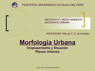 Morfología Urbana Emplazamiento y Situación Planos Urbanos PONTIFÍCIA UNIVERSIDAD CATÓLICA DEL PERÚ PROFESORA: Rita de C. G. de Andrade GEOGRAFÍA Y MEDIO AMBIENTE GEOGRAFÍA URBANA Lima, Peru, 06 de Abril del 2010 