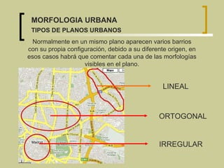Normalmente en un mismo plano aparecen varios barrios con su propia configuración, debido a su diferente origen, en esos casos habrá que comentar cada una de las morfologías visibles en el plano. LINEAL ORTOGONAL IRREGULAR MORFOLOGIA URBANA TIPOS DE PLANOS URBANOS 