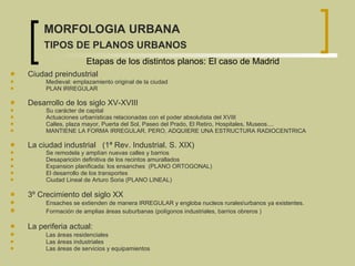 Ciudad preindustrial Medieval:  emplazamiento original de la ciudad  PLAN IRREGULAR Desarrollo de los siglo XV-XVIII   Su carácter de capital  Actuaciones urbanísticas relacionadas con el poder absolutista del XVIII Calles, plaza mayor,  Puerta del Sol, Paseo del Prado, El Retiro, Hospitales, Museos....   MANTIENE LA FORMA IRREGULAR, PERO, ADQUIERE UNA ESTRUCTURA RADIOCENTRICA  La ciudad industrial   (1ª Rev. Industrial. S. XIX)   Se remodela y amplían nuevas calles y barrios  Desaparición definitiva de los recintos amurallados Expansion planificada:  los ensanches  (PLANO ORTOGONAL)   El desarrollo de los transportes   Ciudad Lineal de Arturo Soria (PLANO LINEAL) 3º Crecimiento del siglo XX  Ensaches se extienden de manera IRREGULAR y engloba nucleos rurales\urbanos ya existentes. Formación de amplias áreas suburbanas  (polígonos industriales, barrios obreros ) La periferia actual:  Las áreas residenciales  Las áreas industriales Las áreas de servicios y equipamientos  Etapas de los distintos planos: El caso de Madrid   MORFOLOGIA URBANA TIPOS DE PLANOS URBANOS 