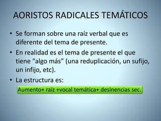 AORISTOS RADICALES TEMÁTICOS
• Se forman sobre una raíz verbal que es
diferente del tema de presente.
• En realidad es el tema de presente el que
tiene “algo más” (una reduplicación, un sufijo,
un infijo, etc).
• La estructura es:
Aumento+ raíz +vocal temática+ desinencias sec.
 