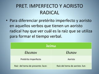 PRET. IMPERFECTO Y AORISTO
RADICAL
• Para diferenciar pretérito imperfecto y aoristo
en aquellos verbos que tienen un aoristo
radical hay que ver cuál es la raíz que se utiliza
para formar el tiempo verbal.
λείπω
ἔλειπον ἔλιπον
Pretérito Imperfecto Aoristo
Raíz del tema de presente: λειπ- Raíz del tema de aoristo: λιπ-
 