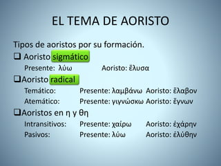 EL TEMA DE AORISTO
Tipos de aoristos por su formación.
 Aoristo sigmático
Presente: λύω Aoristo: ἔλυσα
Aoristo radical
Temático: Presente: λαμβάνω Aoristo: ἔλαβον
Atemático: Presente: γιγνώσκω Aoristo: ἔγνων
Aoristos en η y θη
Intransitivos: Presente: χαίρω Aoristo: ἐχάρην
Pasivos: Presente: λύω Aoristo: ἐλύθην
 