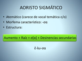 • Atemático (carece de vocal temática ε/ο)
• Morfema característico: -σα
• Estructura:
Aumento + Raíz + σ[α] + Desinencias secundarias
ἔ-λυ-σα
AORISTO SIGMÁTICO
 