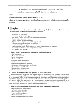 CUADERNILLO DE LENGUA Y LITERATURA                                                                       MORFOSINTAXIS



                    •    -A partir de diez se emplean los cardinales + sufijo avo: catorceavo
                Multiplicativos: acabados en -ple, -ble (doble, triple, quíntuple...)
Notas:
1. Son sustantivos los nombres de los números: El tres.
2. Docena, treintena... pueden ser considerados como sustantivos colectivos o como numerales
colectivos.


  Ejercicios.
  Estudia los valores del artículo o de su ausencia e indica si es posible la alternancia. En el caso de que ésta
  sea posible indica los cambios de significado que se producen.

    • Pasan ovejas por este camino.
    • Me voy a casa porque no quiero jugar más.
    • Si no cierras la puerta, entrará frío y no calentaremos la habitación.
    • Vinieron amigos de tu padre a vernos.
    • Conozco muy bien la Barcelona nocturna.
    • Déjame un disco cualquiera, o mejor el disco que te dejé.
    • El agua de abril la agradecen mucho los campesinos.
    • Jamás he visto coche más rápido.
    • El encendedor que compré no funciona bien. En cambio el que me dejaste no falla nunca.
    • No quiere ponerse lentillas porque dice que le hacen daño.
    • Perro ladrador, poco mordedor.

    Señala y clasifica los determinantes, pronombres y adverbios de cantidad.
    • Esta es la nuestra.
    • Me ha gustado bastante.
    • Tengo pocos amigos.
    • Se lo ha comido todo.
    • Cualquier persona puede hacerlo.
    • Eso lo hace cualquiera.
    • Bastantes personas vinieron al festival.
    • Demasiados problemas son malos para la salud.
    • El suyo no me ha gustado nada.
    • Tanto agobio no puede ser bueno.
    • Llegó el primero a la clase.

     Clasifica los determinantes que aparecen en el siguiente texto.
     Aquéllos que allí ves, respondió su amo, de los brazos largos, que los suelen tener algunos de casi dos leguas.
Mire vuestra merced, respondió Sancho, que aquéllos que allí se parecen no son gigantes, sino molinos de viento, y lo
que en ellos parecen brazos son las aspas que volteadas del viento hacen andar la piedra del molino. Bien parece,
respondió Don Quijote, que no estás cursado en esto de las aventuras: ellos son gigantes; y si tienes miedo, quítate de
ahí, y ponte en oración en el espacio que yo voy a entrar con ellos en fiera y desigual batalla. Y diciendo esto, dio de
espuelas a su caballo Rocinante, sin atender a las voces que su escudero Sancho le daba, advirtiéndole que, sin duda
alguna, eran molinos de viento, y no gigantes, aquéllos que iba a acometer

    Señala en las oraciones siguientes los pronombres personales que encuentres y analízalos.
    •   Tú, él y yo haremos un gran negocio.
    •   ¿Vendréis vosotros conmigo?
    •   Hemos comprado su cosecha.
    •   Nos la vendió a buen precio.
    •   Tú sólo viste cuatro.
    •   Tienes muchos amigos, pero él, ninguno.



                                                          17
 