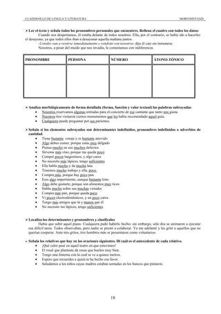 CUADERNILLO DE LENGUA Y LITERATURA                                                                     MORFOSINTAXIS



   Lee el texto y señala todos los pronombres personales que encuentres. Rellena el cuadro con todos los datos:
         Cuando nos despertamos, él estaba delante de todos nosotros. Ella, por el contrario, se había ido a hacerles
el desayuno, ya que todos ellos iban a desayunar aquella mañana juntos.
         -Ustedes van a vestirse inmediatamente y vendrán con nosotros- dijo él casi sin inmutarse.
         Nosotros, a pesar del miedo que nos invadía, le contestamos con indiferencia.


PRONOMBRE                   PERSONA                      NÚMERO                      ÁTONO-TÓNICO




  Analiza morfológicamente de forma detallada (forma, función y valor textual) las palabras subrayadas:
     • Nosotros reservamos algunas entradas para el concierto de ese cantante que tanto nos gusta.
     • Nuestros tíos visitaron ciertos monumentos que les había recomendado aquel guía.
     • Cualquiera puede preguntar por sus parientes.

  Señala si los elementos subrayados son determinantes indefinidos, pronombres indefinidos o adverbios de
  cantidad.
      • Tiene bastante coraje y es bastante atrevido
      • Algo debes comer, porque estás muy delgado
      • Piensa mucho en sus muchos defectos
      • Sírveme más vino, porque me queda poco
      • Compré pocos langostinos, y algo caros
      • No necesito más lápices, tengo suficientes
      • Ella habla mucho y da mucha lata.
      • Tenemos mucho trabajo y ella, poco.
      • Compra más, porque hay poco pan
      • Eres algo impertinente, aunque bastante listo
      • Algo debe gustarte, porque son alimentos muy ricos
      • Habla mucho sobre sus muchas virtudes
      • Compra más pan, porque queda poco
      • Vi pocos electrodomésticos, y un poco caros
      • Tengo más amigos que tú y menos que él
      • No necesito tus lápices, tengo suficientes


  Localiza los determinantes y pronombres y clasifícalos
         Había que subir aquel piano. Cualquiera pudo haberlo hecho; sin embargo, sólo dos se animaron a ejecutar
  esa difícil tarea. Todos observaban, pero nadie se prestó a colaborar. Yo me adelanté y les grité a aquellos que no
  querían cooperar. Ante mis gritos, tres hombres más se presentaron como voluntarios.

  Señala los relativos que hay en las oraciones siguientes. Di cuál es el antecedente de cada relativo.
     • ¡Qué calor pasé en aquel teatro en que estuvimos!
     • El rosal que plantaste da rosas que huelen muy bien.
     • Tengo una linterna con la cual se ve a quince metros.
     • Espero que recuerdes a quien te ha hecho ese favor.
     • Saludamos a los niños cuyas madres estaban sentadas en los bancos que pintaron.




                                                         18
 