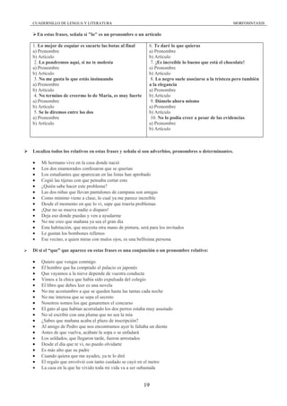 CUADERNILLO DE LENGUA Y LITERATURA                                                                      MORFOSINTAXIS

    En estas frases, señala si "lo" es un pronombre o un artículo

1. Lo mejor de esquiar es sacarte las botas al final          6. Te daré lo que quieras
a) Pronombre                                                  a) Pronombre
b) Artículo                                                   b) Artículo
 2. Lo pondremos aquí, si no te molesta                        7. ¡Es increíble lo bueno que está el chocolate!
a) Pronombre                                                  a) Pronombre
b) Artículo                                                   b) Artículo
 3. No me gusta lo que estás insinuando                        8. Lo negro suele asociarse a la tristeza pero también
a) Pronombre                                                  a la elegancia
b) Artículo                                                   a) Pronombre
 4. No termino de creerme lo de María, es muy fuerte          b) Artículo
a) Pronombre                                                   9. Dámelo ahora mismo
b) Artículo                                                   a) Pronombre
 5. Se lo diremos entre los dos                               b) Artículo
a) Pronombre                                                   10. No lo podía creer a pesar de las evidencias
b) Artículo                                                   a) Pronombre
                                                              b) Artículo



Localiza todos los relativos en estas frases y señala si son adverbios, pronombres o determinantes.

•     Mi hermano vive en la casa donde nació
•     Los dos enamorados confesaron que se querían
•     Los estudiantes que aparezcan en las listas han aprobado
•     Cogió las tijeras con que pensaba cortar esto
•     ¿Quién sabe hacer este problema?
•     Las dos niñas que llevan pantalones de campana son amigas
•     Como mínimo viene a clase, lo cual ya me parece increíble
•     Desde el momento en que lo vi, supe que traería problemas
•     ¡Que no se mueva nadie o disparo!
•     Deja eso donde puedas y ven a ayudarme
•     No me creo que mañana ya sea el gran día
•     Esta habitación, que necesita otra mano de pintura, será para los invitados
•     Le gustan los bombones rellenos
•     Ese vecino, a quien miras con malos ojos, es una bellísima persona

Di si el “que” que aparece en estas frases es una conjunción o un pronombre relativo:

•     Quiero que vengas conmigo
•     El hombre que ha comprado el palacio es japonés
•     Que vayamos a la nieve depende de vuestra conducta
•     Vimos a la chica que había sido expulsada del colegio
•     El libro que debes leer es una novela
•     No me acostumbro a que se queden hasta las tantas cada noche
•     No me interesa que se sepa el secreto
•     Nosotros somos los que ganaremos el concurso
•     El gato al que habían acorralado los dos perros estaba muy asustado
•     No sé escribir con una pluma que no sea la mía
•     ¿Sabes que mañana acaba el plazo de inscripción?
•     Al amigo de Pedro que nos encontramos ayer le faltaba un diente
•     Antes de que vuelva, acábate la sopa o se enfadará
•     Los soldados, que llegaron tarde, fueron arrestados
•     Desde el día que te vi, no puedo olvidarte
•     Es más alto que su padre
•     Cuando quiera que me ayudes, ya te lo diré
•     El regalo que envolvió con tanto cuidado se cayó en el metro
•     La casa en la que he vivido toda mi vida va a ser subastada


                                                           19
 