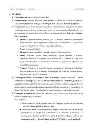 CUADERNILLO DE LENGUA Y LITERATURA                                                     MORFOSINTAXIS



 EL VERBO
     Funcionalmente: núcleo del predicado verbal.
     Semánticamente expresa: -Procesos: Pedro duerme. -Acciones que se hacen o se padecen:
     Juan vendió el coche / el coche fue vendido por Juan. -Estados: María está elegante.
     Formalmente puede llevar morfemas derivativos, vocal temática y también los morfemas
     verbales de persona, número, tiempo, modo y aspecto, que aparecen amalgamados. La voz
     no es un morfema, ya que se expresa mediante estructuras sintácticas: Pedro fue castigado.
     (Ser + participio)
             Persona:1ª persona: término marcado (yo). 2ª persona: término no marcado (se
             puede utilizar en sentido impersonal: Estudias y no te lo reconocen.). 3ª persona: la
             no persona. Puede llevar cualquier sujeto: El coche corre.
             Número: Singular / plural.
             Tiempo: Presente (simultáneo) / pasado (anterior) / futuro (posterior).
             Modo: Indicativo: hechos reales. Subjuntivo: hechos pensados o posibles.
             Imperativo: mandato. Sólo aparece, como morfema, en la 2ª persona del sing. y del
             pl. en forma afirmativa. Las otras formas de mandato se expresan en subjuntivo: No
             comáis. Coman ustedes.
             Aspecto: Perfectivo: lo tienen los tiempos compuestos y el pretérito indefinido.
             Expresa acción perfecta y acabada. Imperfectivo: Lo tienen los tiempos simples.
             Expresa acción vista en su transcurrir.
     Formas perifrásticas: Verbo auxiliar haber + participio (tiempos compuestos). Verbo
     auxiliar ser + participio (voz pasiva). Otros verbos auxiliares + infinitivo, participio o
     gerundio (perífrasis verbales). En los tres casos, los morfemas verbales los aporta el verbo
     auxiliar, que un morfema independiente pues el significado que aporta es gramatical y no
     léxico. El verbo que aporta el significado léxico es el que aparece en forma no personal.
     Formas no personales: las formas del verbo que carecen de variación de persona son: el
     infinitivo, el participio y el gerundio.
        El infinitivo.
             • Como sustantivo puede cumplir todas las funciones propias de un sintagma
                 nominal: Fumar perjudica. Quiero comer.
             • Como verbo puede llevar complementos propios y funcionar como el núcleo del
               predicado en una proposición subordinada o en oraciones exclamativas              e
               interrogativas. También puede formar parte de perífrasis: Quiero visitar a mis
               amigos esta tarde. ¡A dormir! ¿Tener miedo yo? El público rompió a aplaudir.
                                                21
 