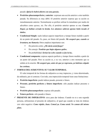 CUADERNILLO DE LENGUA Y LITERATURA                                                    MORFOSINTAXIS



           pasado: Quizá lo habrá abierto con una ganzúa.
       •   Pretéritos pluscuamperfecto y anterior: expresan una acción anterior a otra también
           pasada. Su diferencia es muy débil. El pretérito anterior expresa que su acción es
           inmediatamente anterior. Normalmente se prefiere utilizar la inmediatez por medio de
           adverbios como apenas, etc. Por ello, el pretérito anterior apenas se usa. Cuando
           llegué, ya habían cerrado la tienda. Los alumnos salieron apenas hubo tocado el
           timbre.
       •   Condicional Simple: suele indicar aspecto imperfecto y tiempo futuro medido a partir
           de un punto del pasado. Es, pues, un futuro del pasado: Me aseguró que, cuando se
           levantara, me llamaría. Otros empleos importantes son:
                      De petición cortés: ¿Me daría usted fuego?
                      De consejo: Tendrías que bajar algunos quilos.
                      De probabilidad: Serían las ocho cuando se fue la luz.
       •   Condicional compuesto: expresa aspecto perfecto y tiempo futuro medido a partir de
           un punto del pasado. Pero su acción es, a su vez, anterior a otro momento que se
           señala en la oración: Me aseguró que, antes de que yo regresara, ya habrían colgado
           las cortinas.
       FORMAS DEL SUBJUNTIVO. SU VALOR TEMPORAL.
           El valor temporal de las formas de subjuntivo es muy impreciso, y viene determinado,
       de ordinario, por el contexto. Con todo, esta imprecisión temporal tiene unas limitaciones:
       •   Pretérito imperfecto: puede indicar pasado, presente o futuro.
       •   Presente, pretérito perfecto y futuro imperfecto: sólo pueden indicar presente o
           futuro.
       •   Pretérito pluscuamperfecto: expresa sólo pasado.
       •   Futuro perfecto: sólo pasado o futuro.
       PRESENTE DE IMPERATIVO: sirve para dar órdenes. Cuando no es a una segunda
       persona, utilizaremos el presente de subjuntivo, al igual que cuando se trata de órdenes
       con valor negativo: Come rápido, Juan. Comed ya. Coma usted. No coman del mismo
       plato.




                                               25
 