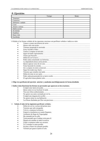 CUADERNILLO DE LENGUA Y LITERATURA                                                                                                             MORFOSINTAXIS


    Ejercicios
                                                                       Tiempo                                                     Modo
 Tememos
 Cantaríais
 Habíamos nadado
 Comí
 Amara o amase
 Habrá escrito
 He bebido
 Nadabais
 Haya visto
 Escribirán

 Señala si las formas verbales de las siguientes oraciones son perífrasis verbales e indica su valor.
       •         Vamos a contar una historia de terror...................................................................................................
       •         Quiero salir esta noche..........................................................................................................................
       •         Tenemos preparada la merienda...........................................................................................................
       •         Estoy leyendo el libro............................................................................................................................
       •         Vamos a comprar al mercado................................................................................................................
       •         Sigue nevando copiosamente.................................................................................................................
       •         Tienes que buscarlo...............................................................................................................................
       •         Deben de ser la nueve............................................................................................................................
       •         Pedro anda comentando sus fechorías...................................................................................................
       •         La dependienta desea cerrar pronto.......................................................................................................
       •         Quiero aparcar cerca de mi casa............................................................................................................
       •         Estoy haciendo la comida......................................................................................................................
       •         Iré a comprar al centro comercial..........................................................................................................
       •         Sigue lloviendo muy fuerte…................................................................................................................
       •         Tenemos que estudiar esta tarde............................................................................................................
       •         Deben de estar en ese cajón...................................................................................................................
       •         Pedro anda presumiendo de su nuevo coche.........................................................................................
       •         El agricultor desea plantar coles............................................................................................................

 Elige tres perífrasis del ejercicio anterior y analízalas morfológicamente de forma detallada

 Indica cómo funcionan las formas no personales que aparecen en las oraciones.
       •       Compré unas tijeras de podar...........................................................................................
       •       Quiso entrar en ese local por la tarde...............................................................................
       •       Tira esos folios emborronados.........................................................................................
       •       No quiero esa carne cocinada por mi tía..........................................................................
       •       Compré una máquina de escribir.....................................................................................
       •       No quiere entrar en esa habitación…...............................................................................
       •       Las blusas diseñadas por Dior son preciosas...................................................................

    Señala el valor de las siguientes perífrasis verbales.
       •         Deben de ser los vecinos del primer piso.
       •         Tenemos que salir enseguida.
       •         Volvió a contarnos la historia.
       •         Empezó a insultarnos en cuanto llegamos.
       •         Acabamos de llegar de Tegucigalpa.
       •         Iba cantando por la calle.
       •         Tenía pensado que el trabajo sería para él.
       •         Dejaron de estudiar al saber la noticia.
       •         Llegó a contarnos todos sus secretos.
       •         Ve a estudiar lo antes posible.
       •         Se puso a llorar sin consuelo posible.
       •         Terminó por ganar el pleito él solo.


                                                                              26
 