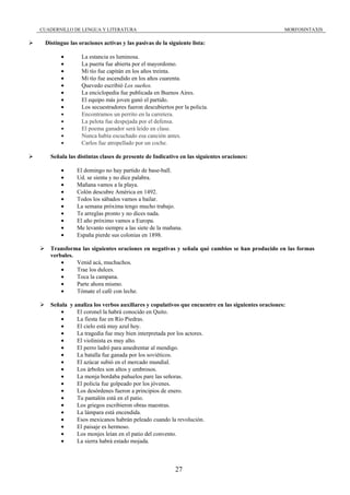 CUADERNILLO DE LENGUA Y LITERATURA                                                               MORFOSINTAXIS

 Distingue las oraciones activas y las pasivas de la siguiente lista:

       •        La estancia es luminosa.
       •        La puerta fue abierta por el mayordomo.
       •        Mi tío fue capitán en los años treinta.
       •        Mi tío fue ascendido en los años cuarenta.
       •        Quevedo escribió Los sueños.
       •        La enciclopedia fue publicada en Buenos Aires.
       •        El equipo más joven ganó el partido.
       •        Los secuestradores fueron descubiertos por la policía.
       •        Encontramos un perrito en la carretera.
       •        La pelota fue despejada por el defensa.
       •        El poema ganador será leído en clase.
       •        Nunca había escuchado esa canción antes.
       •        Carlos fue atropellado por un coche.

   Señala las distintas clases de presente de Indicativo en las siguientes oraciones:

       •      El domingo no hay partido de base-ball.
       •      Ud. se sienta y no dice palabra.
       •      Mañana vamos a la playa.
       •      Colón descubre América en 1492.
       •      Todos los sábados vamos a bailar.
       •      La semana próxima tengo mucho trabajo.
       •      Te arreglas pronto y no dices nada.
       •      El año próximo vamos a Europa.
       •      Me levanto siempre a las siete de la mañana.
       •      España pierde sus colonias en 1898.

   Transforma las siguientes oraciones en negativas y señala qué cambios se han producido en las formas
   verbales.
       •     Venid acá, muchachos.
       •     Trae los dulces.
       •     Toca la campana.
       •     Parte ahora mismo.
       •     Tómate el café con leche.

   Señala y analiza los verbos auxiliares y copulativos que encuentre en las siguientes oraciones:
      •      El coronel la habrá conocido en Quito.
      •      La fiesta fue en Río Piedras.
      •      El cielo está muy azul hoy.
      •      La tragedia fue muy bien interpretada por los actores.
      •      El violinista es muy alto.
      •      El perro ladró para amedrentar al mendigo.
      •      La batalla fue ganada por los soviéticos.
      •      El azúcar subió en el mercado mundial.
      •      Los árboles son altos y umbrosos.
      •      La monja bordaba pañuelos pare las señoras.
      •      El policía fue golpeado por los jóvenes.
      •      Los desórdenes fueron a principios de enero.
      •      Tu pantalón está en el patio.
      •      Los griegos escribieron obras maestras.
      •      La lámpara está encendida.
      •      Esos mexicanos habrán peleado cuando la revolución.
      •      El paisaje es hermoso.
      •      Los monjes leían en el patio del convento.
      •      La sierra habrá estado mojada.



                                                        27
 