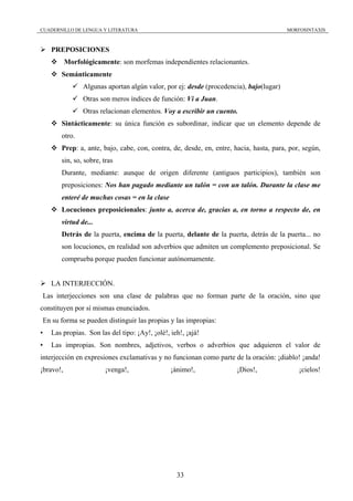 CUADERNILLO DE LENGUA Y LITERATURA                                                       MORFOSINTAXIS



    PREPOSICIONES
           Morfológicamente: son morfemas independientes relacionantes.
       Semánticamente
                 Algunas aportan algún valor, por ej: desde (procedencia), bajo(lugar)
                 Otras son meros índices de función: Vi a Juan.
                 Otras relacionan elementos. Voy a escribir un cuento.
       Sintácticamente: su única función es subordinar, indicar que un elemento depende de
       otro.
       Prep: a, ante, bajo, cabe, con, contra, de, desde, en, entre, hacia, hasta, para, por, según,
       sin, so, sobre, tras
       Durante, mediante: aunque de origen diferente (antiguos participios), también son
       preposiciones: Nos han pagado mediante un talón = con un talón. Durante la clase me
       enteré de muchas cosas = en la clase
       Locuciones preposicionales: junto a, acerca de, gracias a, en torno a respecto de, en
       virtud de...
       Detrás de la puerta, encima de la puerta, delante de la puerta, detrás de la puerta... no
       son locuciones, en realidad son adverbios que admiten un complemento preposicional. Se
       comprueba porque pueden funcionar autónomamente.


    LA INTERJECCIÓN.
Las interjecciones son una clase de palabras que no forman parte de la oración, sino que
constituyen por sí mismas enunciados.
En su forma se pueden distinguir las propias y las impropias:
•   Las propias. Son las del tipo: ¡Ay!, ¡olé!, ieh!, ¡ajá!
•   Las impropias. Son nombres, adjetivos, verbos o adverbios que adquieren el valor de
interjección en expresiones exclamativas y no funcionan como parte de la oración: ¡diablo! ¡anda!
¡bravo!,                ¡venga!,                ¡ánimo!,              ¡Dios!,                ¡cielos!




                                                  33
 