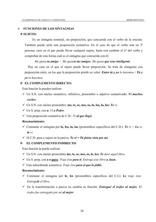 CUADERNILLO DE LENGUA Y LITERATURA                                                   MORFOSINTAXIS



FUNCIONES DE LOS SINTAGMAS
SUJETO:
        Es un sintagma nominal, sin preposición, que concuerda con el verbo de la oración.
 También puede serlo una proposición sustantiva. En el caso de que el verbo esté en 3ª
 persona, caso en el que puede llevar cualquier sujeto, basta con cambiar el nº del verbo y
 comprobar de esta forma cuál es el sintagma que concuerda con él:
            Me gusta tu amigo / Me gustan tus amigos. Me gusta que seas inteligente.
    Hay un caso en el que el sujeto puede llevar preposición. Se trata de sintagmas con
 preposición entre, en los que la preposición pierde su valor: Entre tú y yo lo haremos / Tú y
 yo lo haremos.
 EL COMPLEMENTO DIRECTO:
Esta función la pueden realizar:
   Un S.N. con núcleo sustantivo, infinitivo, pronombre o adjetivo sustantivado: Vi muchos
   coches.
   Un S.N. con núcleo pronombre: me, te, se, nos, os, lo, los, la, las: Te vi.
   Un S. prep. con a: Vi a Pedro.
   Una proposición sustantiva de C.D.: Vi al que llegó.
Reconocimiento:
   Conmutar el sintagma por lo, los, la, las (pronombres específicos del C.D.): Te vi = Lo vi,
   la vi.
   El C.D. pasa a sujeto en la pasiva: Te vi = Tú fuiste visto por mí.
   EL COMPLEMENTO INDIRECTO
Esta función la puede realizar:
   Un S.N. con núcleo pronombre me, te, se, nos, os, le, les: Te daré aquel libro.
   Un S. prep. con a o para: Traje éste para ti. Entrega este libro a Juan.
   Una subordinada sustantiva: Traje éste para el que lo pidió.
Reconocimiento:
   Conmutar el sintagma por le, les (pronombres específicos del C.I.): Le traje éste.
   Entrégale el libro.
   En la transformación a pasiva no cambia su función: Entregué el trofeo al mejor. El
   trofeo fue entregado por mí al mejor.




                                               34
 