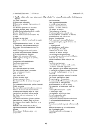 CUADERNILLO DE LENGUA Y LITERATURA                                                         MORFOSINTAXIS

  Clasifica cada oración según la naturaleza del predicado. Una vez clasificadas, analiza sintácticamente
  algunas.
Los niños van alegres.                                Juan fue multado.
El libro resultó interesante.                         Pedro parece muy disgustado.
El discurso fue leído por el presidente en el         La comida parece riquísima.
Parlamento.                                           Mi padre se levantó nervioso.
Los doctores operaron a sus pacientes.                Dejamos a los niños dormidos.
Isabel fue premiada por el colegio.                   Este reloj es de plástico.
El sol deslumbró a los niños desde el cielo.          Fui premiado por mi actitud.
Derrapó el coche en la curva.                         El balón de reglamento está en la caja.
Escuchó atento las indicaciones antes del             Sus amigos fueron zarandeados en el metro.
examen.                                               Siempre como la sopa con cuchara.
El policía fue muy listo.                             Nosotros estamos tristes.
Expulsaron a todos los borrachos de la sala de        Por la mañana, el viento soplaba furioso.
baile.                                                El conserje entregó el paquete al vecino esta
Llegaron lentamente a la plaza a las cinco.           mañana.
A sus sobrinos, les compraron caramelos.              La mesa es grande.
Los troncos fueron retirados ayer por los             Los niños llegaron hambrientos.
soldados.                                             Ana lleva limpio el vestido.
La lluvia empapó mucho a los ciclistas.               Fui bautizado en el año 1974.
El equipo llegó entusiasmado al estadio.              Enrique es un famoso abogado.
El director estaba en el despacho.                    Los turistas regresaron satisfechos.
Llegaba feliz con su nuevo hermano.                   La protesta fue apoyada por toda la población.
Le han regalado un viaje en un concurso.              Mi tía está muy cansada.
Parecía triste.                                       Recibió los aplausos desde el balcón con
Se refugiaron bajo los soportales.                    agrado.
Tu silencio es alarmante.                             Fue al cine muchas veces.
Quiero esos libros.                                   Los turistas fueron recibidos por la azafata.
Ladró el perro.                                       Los insectos están en la exposición.
Los cigarrillos perjudican la salud.                  Pedro Rodríguez era un hombre muy nervioso.
Fue impresionante aquel espectáculo.                  La muchacha miraba absorta hacia el ventanal.
Aquí sobran esas opiniones.                           La voz de la muchacha perdió su tono de
Perdí un lápiz.                                       serenidad.
Ayer comió mucho.                                     Mis hermanas regresarán pronto de la cacería.
El saber no ocupa lugar.                              Tres figuras atravesaron el prado.
Compraremos estos libros.                             De repente, gritó a pleno pulmón.
Los mejores coches de carreras tienen gran            Todos los sábados Mónica juega al baloncesto.
potencia.                                             Mi vecino tiene un perro precioso.
Los grandes descubrimientos ayudan al hombre.         Ayer María estuvo en casa de Julieta.
Perdió su sonrisa.                                    Esta mañana se ha posado en el tejado un
Las manos blancas de mi madre son hermosas.           halcón.
La mesa de madera tiene muchas marcas.                Carmen y Paloma viajaron a Egipto.
Nosotros conocimos a la prima de María.               Te espero en el teatro.
Agradecimos la visita de toda la familia.             Los muchachos salieron corriendo.
Las frutas más convenientes son las de                No vuelvas a casa tan tarde.
temporada.                                            Celia y tú iréis al parque.
Las máquinas modernas ayudan al hombre.               Un montón de perros acosaban a Pedro Pérez.
La película fue vista por María en el cine.           El anfitrión saludaba amablemente a sus
Los alumnos dieron regalos al profesor en su          invitados.
despedida.                                            Todos los animales de la granja enfermaron a la
Pedro fue visto por nosotros el otro día.             vez.
La cometa desapareció rápidamente entre los           A los pocos minutos, el sol salió de nuevo.
árboles.                                              Ana es azafata de vuelo.
El coordinador dio las consignas a los                Mi profesora ha sido sustituida por su
responsables.                                         enfermedad.




                                                41
 