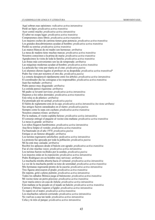 CUADERNILLO DE LENGUA Y LITERATURA                                                            MORFOSINTAXIS

Aquí sobran esas opiniones: redicativa activa intransitiva
Perdí un lápiz: predicativa activa transitiva
Ayer comió mucho: predicativa activa intransitiva
El saber no ocupa lugar: predicativa activa transitiva
Compraremos estos libros: predicativa activa transitiva
Los mejores coches de carreras tienen gran potencia: predicativa activa transitiva
Los grandes descubrimientos ayudan al hombre: predicativa activa transitiva
Perdió su sonrisa: predicativa activa transitiva
Las manos blancas de mi madre son hermosas: atributiva
La mesa de madera tiene muchas marcas: predicativa activa transitiva
Nosotros conocimos a la prima de maría: predicativa activa transitiva
Agradecimos la visita de toda la familia: predicativa activa transitiva
Las frutas más convenientes son las de temporada: atributiva
Las máquinas modernas ayudan al hombre: predicativa activa transitiva
La película fue vista por maría en el cine: predicativa pasiva
Los alumnos dieron regalos al profesor en su despedida: predicativa activa transitivaP
Pedro fue visto por nosotros el otro día: predicativa pasiva
La cometa desapareció rápidamente entre los árboles: predicativa activa intransitiva
El coordinador dio las consignas a los responsables: predicativa activa transitiva
Juan fue multado: atributiva
Pedro parece muy disgustado: atributiva
La comida parece riquísima: atributiva
Mi padre se levantó nervioso: predicativa activa intransitiva
Dejamos a los niños dormidos: predicativa activa transitiva
Este reloj es de plástico: atributiva
Fui premiado por mi actitud: predicativa pasiva
El balón de reglamento está en la caja: predicativa activa intransitiva (no tiene atributo)
Sus amigos fueron zarandeados en el metro: predicativa pasiva
Siempre como la sopa con cuchara: predicativa activa transitiva
Nosotros estamos tristes: atributiva
Por la mañana, el viento soplaba furioso: predicativa activa intransitiva
El conserje entregó el paquete al vecino esta mañana: predicativa activa transitiva
La mesa es grande: atributiva
Los niños llegaron hambrientos: predicativa activa intransitiva
Ana lleva limpio el vestido: predicativa activa transitiva
Fui bautizado en el año 1974: predicativa pasiva
Enrique es un famoso abogado: atributiva
Los turistas regresaron satisfechos: pedicativa activa intransitiva
La protesta fue apoyada por toda la población: predicativa pasiva
Mi tía está muy cansada: atributiva
Recibió los aplausos desde el balcón con agrado: predicativa activa transitiva
Fue al cine muchas veces: predicativa activa intransitiva
Los turistas fueron recibidos por la azafata. predicativa pasiva
Los insectos están en la exposición: predicativa activa intransitiva
Pedro Rodríguez era un hombre muy nervioso: atributiva
La muchacha miraba absorta hacia el ventanal: predicativa activa intransitiva
La voz de la muchacha perdió su tono de serenidad: predicativa activa transitiva
Mis hermanas regresarán pronto de la cacería: predicativa activa intransitiva
Tres figuras atravesaron el prado: predicativa activa transitiva
De repente, gritó a pleno pulmón: predicativa activa intransitiva
Todos los sábados Mónica juega al baloncesto: predicativa activa transitiva
Mi vecino tiene un perro precioso: predicativa activa transitiva
Ayer maría estuvo en casa de Julieta: predicativa activa intransitiva
Esta mañana se ha posado en el tejado un halcón: predicativa activa transitiva
Carmen y Paloma viajaron a Egipto: predicativa activa intransitiva
Te espero en el teatro: predicativa activa transitiva
Los muchachos salieron corriendo: predicativa activa intransitiva
No vuelvas a casa tan tarde: predicativa activa intransitiva
Celia y tú iréis al parque: predicativa activa intransitiva


                                                         43
 
