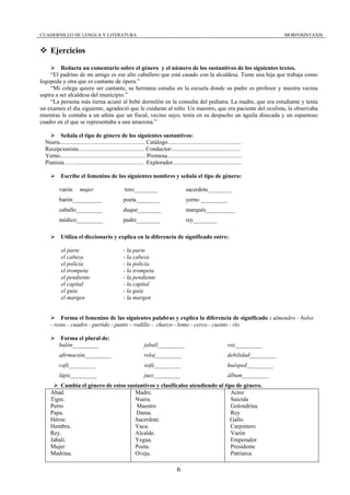 CUADERNILLO DE LENGUA Y LITERATURA                                                                                                     MORFOSINTAXIS


     Ejercicios

          Redacta un comentario sobre el género y el número de los sustantivos de los siguientes textos.
     “El padrino de mi amigo es ese alto caballero que está casado con la alcaldesa. Tiene una hija que trabaja como
logopeda y otra que es cantante de ópera.”
     “Mi colega quiere ser cantante, su hermana estudia en la escuela donde su padre es profesor y nuestra vecina
aspira a ser alcaldesa del municipio.”
     “La persona más tierna acunó al bebé dormilón en la consulta del pediatra. La madre, que era estudiante y tenía
un examen el día siguiente, agradeció que le cuidaran al niño. Un maestro, que era paciente del oculista, la observaba
mientras le contaba a un atleta que un fiscal, vecino suyo, tenía en su despacho un águila disecada y un espantoso
cuadro en el que se representaba a una amazona.”

         Señala el tipo de género de los siguientes sustantivos:
  Nuera.......................................................... Catálogo..................................................
  Recepcionista............................................. Conductor:..............................................
  Yerno.......................................................... Promesa...................................................
  Pianista…….............................................. Explorador...............................................

           Escribe el femenino de los siguientes nombres y señala el tipo de género:

          varón        mujer                       toro________                          sacerdote________
          barón__________                         poeta________                          yerno _________
          caballo_________                        duque________                          marqués__________
          médico_________                         padre________                          rey________

           Utiliza el diccionario y explica en la diferencia de significado entre:

           el parte                               - la parte
           el cabeza                              - la cabeza
           el policía                             - la policía
           el trompeta                            - la trompeta
           el pendiente                           - la pendiente
           el capital                             - la capital
           el guía                                - la guía
           el margen                              - la margen


          Forma el femenino de las siguientes palabras y explica la diferencia de significado : almendro - bolso
     - resto - cuadro - partido - punto – rodillo - charco - lomo - cerco - cuento - río

           Forma el plural de:
          balón_________                                       jabalí_________                                    voz_________
          afirmación_________                                  reloj_________                                     debilidad_________
          café_________                                        sofá_________                                      huésped_________
          lápiz_________                                       juez_________                                      álbum_________
         Cambia el género de estos sustantivos y clasifícalos atendiendo al tipo de género.
     Abad.                            Madre.                                   Actor
     Tigre.                           Nuera.                                   Suicida
     Perro                             Maestro                                 Golondrina
     Papa.                             Dama.                                   Rey
     Héroe.                           Sacerdote.                              Gallo.
     Hembra.                          Vaca.                                    Carpintero
     Rey.                             Alcalde.                                 Varón
     Jabalí.                          Yegua.                                   Emperador
     Mujer                            Poeta.                                   Presidente
     Madrina.                         Oveja.                                   Patriarca

                                                                                   6
 