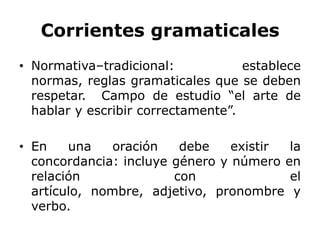 Corrientes gramaticales
• Normativa–tradicional:            establece
  normas, reglas gramaticales que se deben
  respetar. Campo de estudio “el arte de
  hablar y escribir correctamente”.

• En    una    oración   debe    existir la
  concordancia: incluye género y número en
  relación              con              el
  artículo, nombre, adjetivo, pronombre y
  verbo.
 