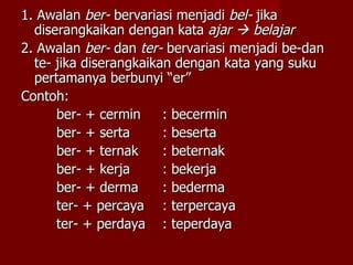 1. Awalan  ber-  bervariasi menjadi  bel-  jika diserangkaikan dengan kata  ajar    belajar 2. Awalan  ber-  dan  ter-  bervariasi menjadi be-dan te- jika diserangkaikan dengan kata yang suku pertamanya berbunyi “er” Contoh: ber- + cermin : becermin ber- + serta : beserta ber- + ternak : beternak ber- + kerja : bekerja ber- + derma : bederma ter- + percaya : terpercaya ter- + perdaya : teperdaya 