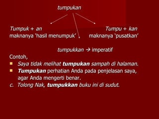 tumpukan Tumpuk  +  an     Tumpu  +  kan   maknanya ‘hasil menumpuk’ maknanya ‘pusatkan’ tumpukkan     imperatif Contoh,  Saya tidak melihat  tumpukan  sampah di halaman. Tumpukan  perhatian Anda pada penjelasan saya,  agar Anda mengerti benar. c.  Tolong Nak,  tumpukkan  buku ini di sudut . 