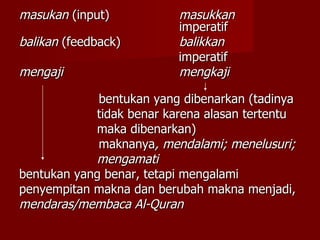 masukan  (input) masukkan   imperatif balikan  (feedback) balikkan imperatif mengaji mengkaji   bentukan yang dibenarkan (tadinya tidak benar karena alasan tertentu maka dibenarkan)   maknanya , mendalami; menelusuri; mengamati bentukan yang benar, tetapi mengalami  penyempitan makna dan berubah makna menjadi, mendaras/membaca Al-Quran 