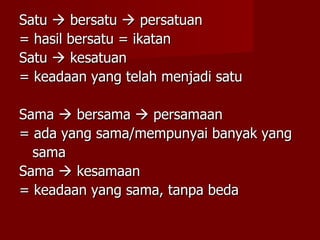 Satu    bersatu    persatuan = hasil bersatu = ikatan Satu    kesatuan = keadaan yang telah menjadi satu Sama    bersama    persamaan = ada yang sama/mempunyai banyak yang sama Sama    kesamaan = keadaan yang sama, tanpa beda 