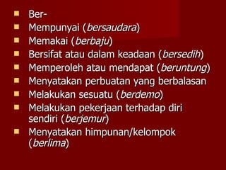 Ber- Mempunyai ( bersaudara ) Memakai ( berbaju ) Bersifat atau dalam keadaan ( bersedih ) Memperoleh atau mendapat ( beruntung ) Menyatakan perbuatan yang berbalasan Melakukan sesuatu ( berdemo ) Melakukan pekerjaan terhadap diri sendiri ( berjemur ) Menyatakan himpunan/kelompok ( berlima ) 