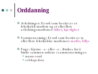 Orddanning Avledninger: Et ord som består av et leksikalsk morfem og et eller flere avledningsmorfemer:  frihet, kjærlighet Sammensetning: Et ord som består av to eller flere leksikalske morfemer:  matfat, billys Fuge: Gjerne –s- eller –e-. Brukes for å binde sammen ordene i sammensetninger: mann e vond selskap s dans 