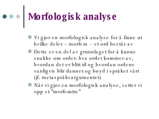 Morfologisk analyse Vi gjør en morfologisk analyse for å finne ut hvilke deler – morfem – et ord består av Dette er en del av grunnlaget for å kunne snakke om ordet: hva ordet kommer av, hvordan det er blitt til og hvordan ordene vanligvis blir dannet og bøyd i språket vårt (jf. metaspråksargumentet) Når vi gjør en morfologisk analyse, setter vi opp et ”morfemtre” 