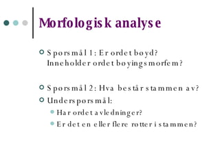 Morfologisk analyse Spørsmål 1: Er ordet bøyd? Inneholder ordet bøyingsmorfem? Spørsmål 2: Hva består stammen av? Underspørsmål:  Har ordet avledninger? Er det en eller flere røtter i stammen?   