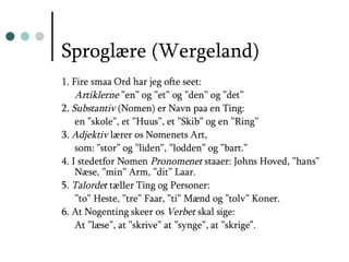 Sproglære (Wergeland) 1. Fire smaa Ord har jeg ofte seet:  Artiklerne  ”en” og ”et” og ”den” og ”det” 2.  Substantiv  (Nomen) er Navn paa en Ting:  en ”skole”, et ”Huus”, et ”Skib” og en ”Ring” 3.  Adjektiv  lærer os Nomenets Art, som: ”stor” og ”liden”, ”lodden” og ”bart.” 4. I stedetfor Nomen  Pronomenet  staaer: Johns Hoved, ”hans” Næse, ”min” Arm, ”dit” Laar. 5.  Talordet  tæller Ting og Personer: ” to” Heste, ”tre” Faar, ”ti” Mænd og ”tolv” Koner. 6. At Nogenting skeer os  Verbet  skal sige: At ”læse”, at ”skrive” at ”synge”, at ”skrige ”. 