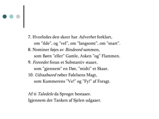 7. Hvorledes den skeer har  Adverbet  forklart,  om ”ilde”, og ”vel”, om ”langsomt”, om ”snart”. 8. Nominer føjes av  Bindeord  sammen, som Børn ”eller” Gamle, Asken ”og” Flammen. 9.  Forordet  foran et Substantiv staaer, som ”gjennem” en Dør, ”midti” et Skaar. 10.  Udraabsord  røber Følelsens Magt, som Kummerens ”Ve!” og ”Fy!” af Foragt. Af ti  Taledele  da Sproget bestaaer. Igjennem det Tanken af Sjelen udgaaer. 