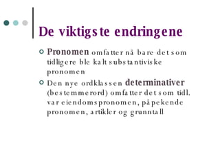 De viktigste endringene Pronomen  omfatter nå bare det som tidligere ble kalt substantiviske pronomen Den nye ordklassen  determinativer   (bestemmerord) omfatter det som tidl. var eiendomspronomen, påpekende pronomen, artikler og grunntall 