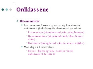 Ordklassene   Determinativer  Bestemmerord som avgrenser og bestemmer referansen (forholdet) til substantivet de står til Possessiver (eiendomsord, eks: min, hennes) Demonstrativer (påpekende ord, eks: denne, dette) Kvantorer (mengdeord, eks: to, noen, artikler) Morfologisk beskrivelse: Bøyes i kjønn og tall, i samsvar med substantivet de står til 