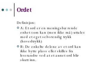 Ordet Definisjon: A: Et ord er en meningsbærende enhet som kan (men ikke må) uttales med et eget selvstendig trykk (hovedtrykk) B: De enkelte delene av et ord kan ikke bytte plass eller skilles fra hverandre ved at et annet ord blir skutt inn.  