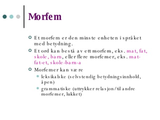 Morfem Et morfem er den minste enheten i språket med betydning. Et ord kan bestå av ett morfem, eks.  mat, fat, skole, barn , eller flere morfemer, eks.  mat-fat-et, skole-barn-a Morfemer kan være leksikalske (selvstendig betydningsinnhold, åpen) grammatiske (uttrykker relasjon/ til andre morfemer, lukket)   