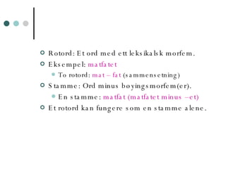 Rotord: Et ord med ett leksikalsk morfem. Eksempel:  matfatet   To rotord:  mat – fat  (sammensetning) Stamme: Ord minus bøyingsmorfem(er).  En stamme:  matfat (matfatet minus –et) Et rotord kan fungere som en stamme alene. 
