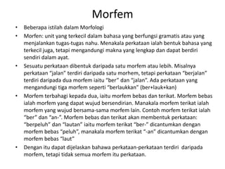 Morfem
• Beberapa istilah dalam Morfologi
• Morfen: unit yang terkecil dalam bahasa yang berfungsi gramatis atau yang
menjalankan tugas-tugas nahu. Menakala perkataan ialah bentuk bahasa yang
terkecil juga, tetapi mengandungi makna yang lengkap dan dapat berdiri
sendiri dalam ayat.
• Sesuatu perkataan dibentuk daripada satu morfem atau lebih. Misalnya
perkataan “jalan” terdiri daripada satu morhem, tetapi perkataan “berjalan”
terdiri daripada dua morfem iaitu “ber” dan “jalan”. Ada perkataan yang
mengandungi tiga morfem seperti “berlaukkan” (ber+lauk+kan)
• Morfem terbahagi kepada dua, iaitu morfem bebas dan terikat. Morfem bebas
ialah morfem yang dapat wujud bersendirian. Manakala morfem terikat ialah
morfem yang wujud bersama-sama morfem lain. Contoh morfem terikat ialah
“ber” dan “an-”. Morfem bebas dan terikat akan membentuk perkataan:
“berpeluh” dan “lautan” iaitu morfem terikat “ber-” dicantumkan dengan
morfem bebas “peluh”, manakala morfem terikat “-an” dicantumkan dengan
morfem bebas “laut”
• Dengan itu dapat dijelaskan bahawa perkataan-perkataan terdiri daripada
morfem, tetapi tidak semua morfem itu perkataan.
 