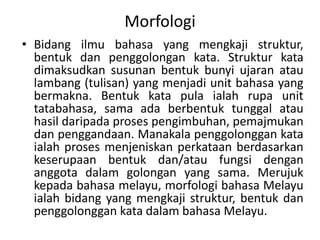 Morfologi
• Bidang ilmu bahasa yang mengkaji struktur,
bentuk dan penggolongan kata. Struktur kata
dimaksudkan susunan bentuk bunyi ujaran atau
lambang (tulisan) yang menjadi unit bahasa yang
bermakna. Bentuk kata pula ialah rupa unit
tatabahasa, sama ada berbentuk tunggal atau
hasil daripada proses pengimbuhan, pemajmukan
dan penggandaan. Manakala penggolonggan kata
ialah proses menjeniskan perkataan berdasarkan
keserupaan bentuk dan/atau fungsi dengan
anggota dalam golongan yang sama. Merujuk
kepada bahasa melayu, morfologi bahasa Melayu
ialah bidang yang mengkaji struktur, bentuk dan
penggolonggan kata dalam bahasa Melayu.
 