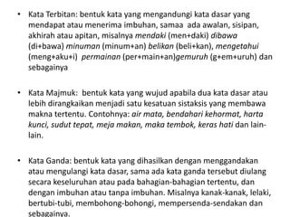 • Kata Terbitan: bentuk kata yang mengandungi kata dasar yang
mendapat atau menerima imbuhan, samaa ada awalan, sisipan,
akhirah atau apitan, misalnya mendaki (men+daki) dibawa
(di+bawa) minuman (minum+an) belikan (beli+kan), mengetahui
(meng+aku+i) permainan (per+main+an)gemuruh (g+em+uruh) dan
sebagainya
• Kata Majmuk: bentuk kata yang wujud apabila dua kata dasar atau
lebih dirangkaikan menjadi satu kesatuan sistaksis yang membawa
makna tertentu. Contohnya: air mata, bendahari kehormat, harta
kunci, sudut tepat, meja makan, maka tembok, keras hati dan lain-
lain.
• Kata Ganda: bentuk kata yang dihasilkan dengan menggandakan
atau mengulangi kata dasar, sama ada kata ganda tersebut diulang
secara keseluruhan atau pada bahagian-bahagian tertentu, dan
dengan imbuhan atau tanpa imbuhan. Misalnya kanak-kanak, lelaki,
bertubi-tubi, membohong-bohongi, mempersenda-sendakan dan
sebagainya.
 