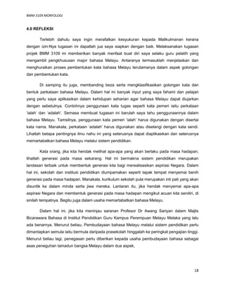 BMM 3109 MORFOLOGI
18
4.0 REFLEKSI
Terlebih dahulu saya ingin merafatkan kesyukuran kepada Malikulmanan kerana
dengan izin-Nya tugasan ini dapatlah jua saya siapkan dengan baik. Melaksanakan tugasan
projek BMM 3109 ini memberikan banyak menfaat buat diri saya selaku guru pelatih yang
mengambil pengkhususan major bahasa Melayu. Antaranya termasuklah menjelaskan dan
menghuraikan proses pembentukan kata bahasa Melayu terutamanya dalam aspek golongan
dan pembentukan kata.
Di samping itu juga, membanding beza serta mengklasifikasikan golongan kata dan
bentuk perkataan bahasa Melayu. Dalam hal ini banyak input yang saya fahami dan pelajari
yang perlu saya aplikasikan dalam kehidupan seharian agar bahasa Melayu dapat diujarkan
dengan sebetulnya. Contohnya penggunaan kata tugas seperti kata pemeri iaitu perkataan
‘ialah’ dan ‘adalah’. Semasa membuat tugasan ini barulah saya tahu penggunaannya dalam
bahasa Melayu. Tamsilnya, penggunaan kata pemeri ‘ialah’ harus digunakan dengan disertai
kata nama. Manakala, perkataan ‘adalah’ harus digunakan atau diselangi dengan kata sendi.
Lihatlah betapa pentingnya ilmu nahu ini yang seterusnya dapat diaplikasikan dan seterusnya
memartabatkan bahasa Melayu melalui sistem pendidikan.
Kata orang, jika kita hendak melihat apa-apa yang akan berlaku pada masa hadapan,
lihatlah generasi pada masa sekarang. Hal ini bermakna sistem pendidikan merupakan
landasan terbaik untuk membentuk generasi kita bagi merealisasikan aspirasi Negara. Dalam
hal ini, sekolah dan institusi pendidikan diumpamakan seperti tapak tempat menyemai benih
generasi pada masa hadapan. Manakala, kurikulum sekolah pula merupakan inti pati yang akan
disuntik ke dalam minda serta jiwa mereka. Lantaran itu, jika hendak menyemai apa-apa
aspirasi Negara dan membentuk generasi pada masa hadapan mengikut acuan kita sendiri, di
sinilah tempatnya. Begitu juga dalam usaha memartabatkan bahasa Melayu.
Dalam hal ini, jika kita meninjau saranan Profesor Dr Awang Sariyan dalam Majlis
Bicarawara Bahasa di Institut Pendidikan Guru Kampus Perempuan Melayu Melaka yang lalu
ada benarnya. Menurut beliau, Pembudayaan bahasa Melayu melalui sistem pendidikan perlu
dimantapkan semula iaitu bermula daripada prasekolah hinggalah ke peringkat pengajian tinggi.
Menurut beliau lagi, penegasan perlu diberikan kepada usaha pembudayaan bahasa sebagai
asas peneguhan tamadun bangsa Melayu dalam dua aspek,
 